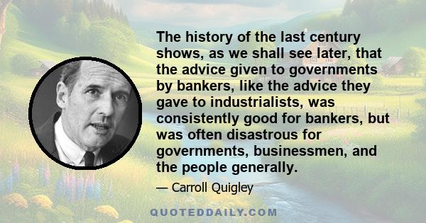 The history of the last century shows, as we shall see later, that the advice given to governments by bankers, like the advice they gave to industrialists, was consistently good for bankers, but was often disastrous for 