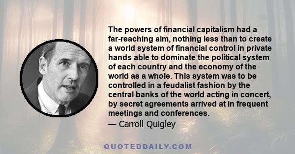 The powers of financial capitalism had a far-reaching aim, nothing less than to create a world system of financial control in private hands able to dominate the political system of each country and the economy of the