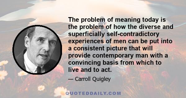 The problem of meaning today is the problem of how the diverse and superficially self-contradictory experiences of men can be put into a consistent picture that will provide contemporary man with a convincing basis from 