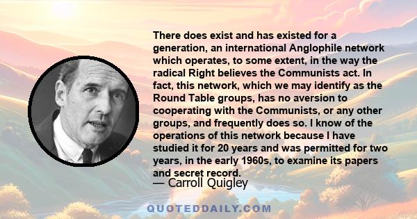 There does exist and has existed for a generation, an international Anglophile network which operates, to some extent, in the way the radical Right believes the Communists act. In fact, this network, which we may