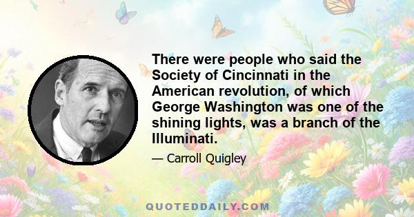 There were people who said the Society of Cincinnati in the American revolution, of which George Washington was one of the shining lights, was a branch of the Illuminati.