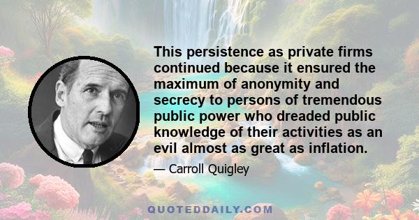 This persistence as private firms continued because it ensured the maximum of anonymity and secrecy to persons of tremendous public power who dreaded public knowledge of their activities as an evil almost as great as