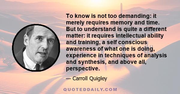 To know is not too demanding: it merely requires memory and time. But to understand is quite a different matter: it requires intellectual ability and training, a self conscious awareness of what one is doing, experience 