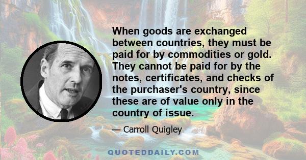 When goods are exchanged between countries, they must be paid for by commodities or gold. They cannot be paid for by the notes, certificates, and checks of the purchaser's country, since these are of value only in the