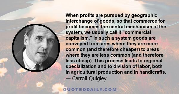 When profits are pursued by geographic interchange of goods, so that commerce for profit becomes the central mechanism of the system, we usually call it commercial capitalism. In such a system goods are conveyed from