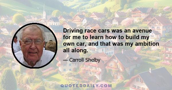 Driving race cars was an avenue for me to learn how to build my own car, and that was my ambition all along.