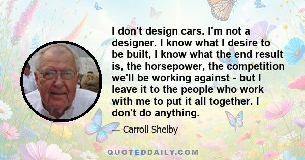 I don't design cars. I'm not a designer. I know what I desire to be built, I know what the end result is, the horsepower, the competition we'll be working against - but I leave it to the people who work with me to put