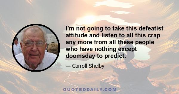 I'm not going to take this defeatist attitude and listen to all this crap any more from all these people who have nothing except doomsday to predict.