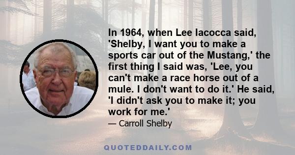 In 1964, when Lee Iacocca said, 'Shelby, I want you to make a sports car out of the Mustang,' the first thing I said was, 'Lee, you can't make a race horse out of a mule. I don't want to do it.' He said, 'I didn't ask