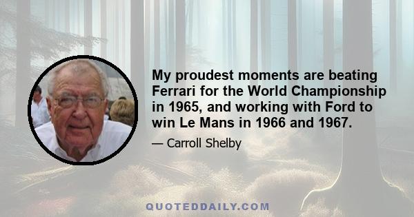 My proudest moments are beating Ferrari for the World Championship in 1965, and working with Ford to win Le Mans in 1966 and 1967.