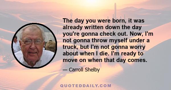 The day you were born, it was already written down the day you're gonna check out. Now, I'm not gonna throw myself under a truck, but I'm not gonna worry about when I die. I'm ready to move on when that day comes.