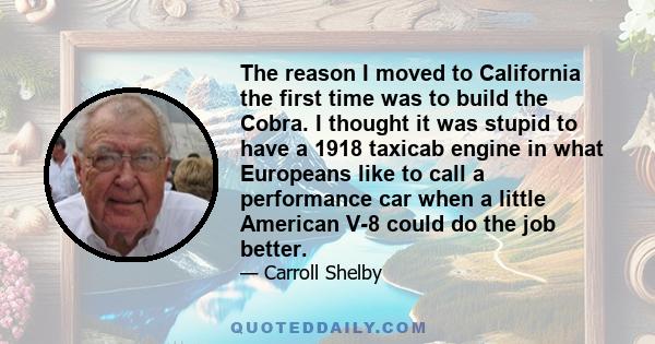 The reason I moved to California the first time was to build the Cobra. I thought it was stupid to have a 1918 taxicab engine in what Europeans like to call a performance car when a little American V-8 could do the job