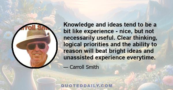 Knowledge and ideas tend to be a bit like experience - nice, but not necessarily useful. Clear thinking, logical priorities and the ability to reason will beat bright ideas and unassisted experience everytime.