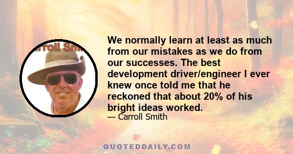 We normally learn at least as much from our mistakes as we do from our successes. The best development driver/engineer I ever knew once told me that he reckoned that about 20% of his bright ideas worked.