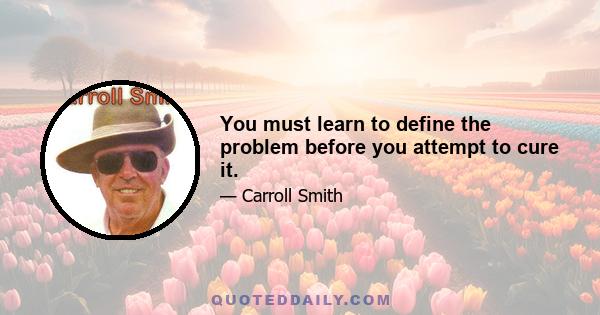 You must learn to define the problem before you attempt to cure it.