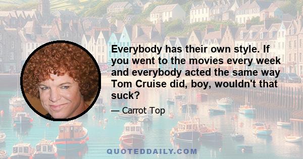 Everybody has their own style. If you went to the movies every week and everybody acted the same way Tom Cruise did, boy, wouldn't that suck?