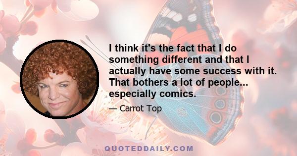 I think it's the fact that I do something different and that I actually have some success with it. That bothers a lot of people... especially comics.