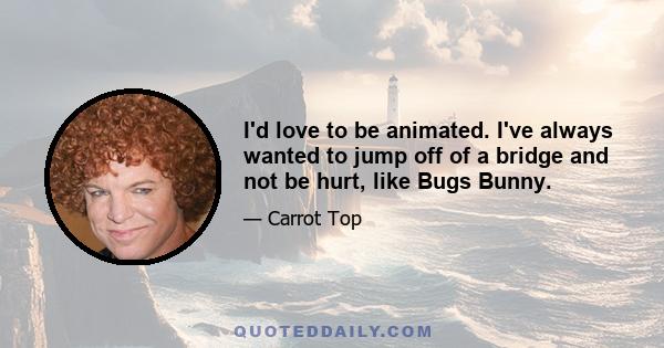 I'd love to be animated. I've always wanted to jump off of a bridge and not be hurt, like Bugs Bunny.