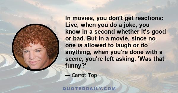 In movies, you don't get reactions: Live, when you do a joke, you know in a second whether it's good or bad. But in a movie, since no one is allowed to laugh or do anything, when you're done with a scene, you're left