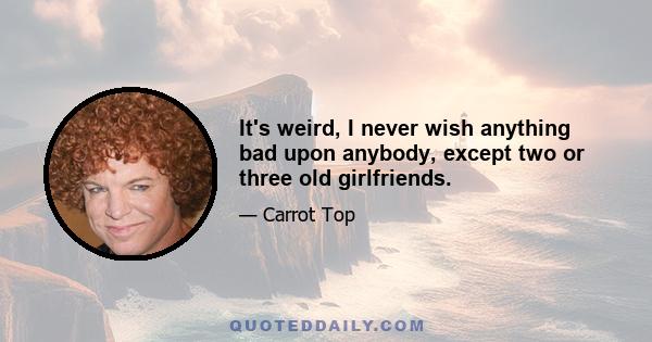 It's weird, I never wish anything bad upon anybody, except two or three old girlfriends.