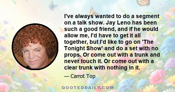 I've always wanted to do a segment on a talk show. Jay Leno has been such a good friend, and if he would allow me, I'd have to get it all together, but I'd like to go on 'The Tonight Show' and do a set with no props. Or 