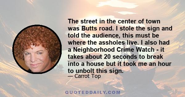 The street in the center of town was Butts road. I stole the sign and told the audience, this must be where the assholes live. I also had a Neighborhood Crime Watch - it takes about 20 seconds to break into a house but