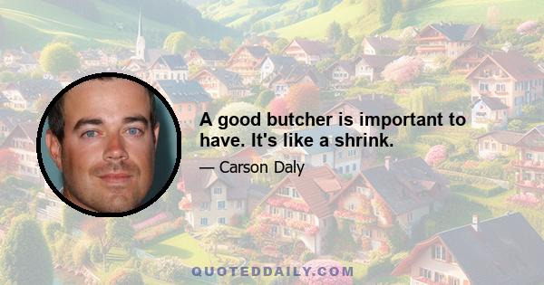 A good butcher is important to have. It's like a shrink.