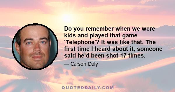 Do you remember when we were kids and played that game 'Telephone'? It was like that. The first time I heard about it, someone said he'd been shot 17 times.