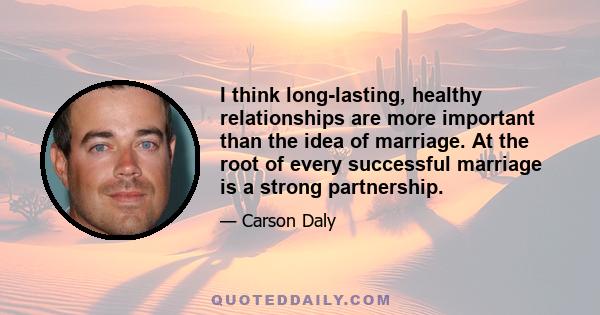 I think long-lasting, healthy relationships are more important than the idea of marriage. At the root of every successful marriage is a strong partnership.