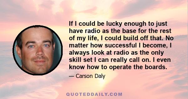 If I could be lucky enough to just have radio as the base for the rest of my life, I could build off that. No matter how successful I become, I always look at radio as the only skill set I can really call on. I even