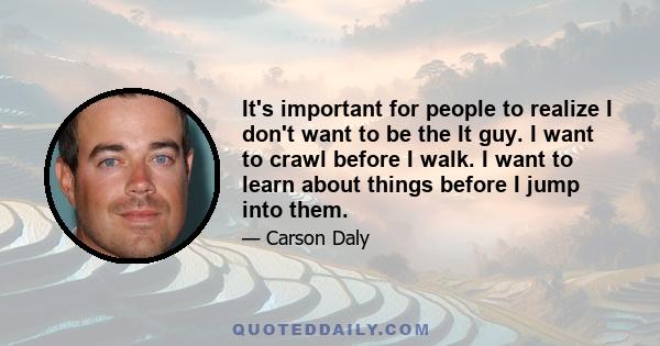 It's important for people to realize I don't want to be the It guy. I want to crawl before I walk. I want to learn about things before I jump into them.