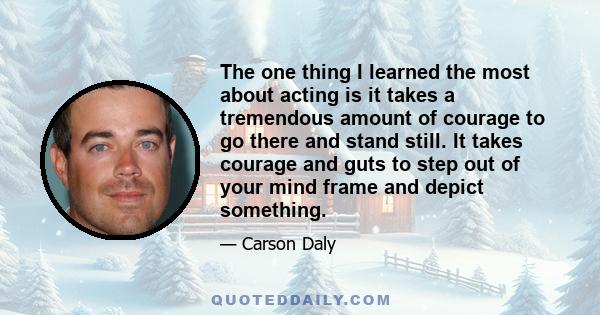 The one thing I learned the most about acting is it takes a tremendous amount of courage to go there and stand still. It takes courage and guts to step out of your mind frame and depict something.