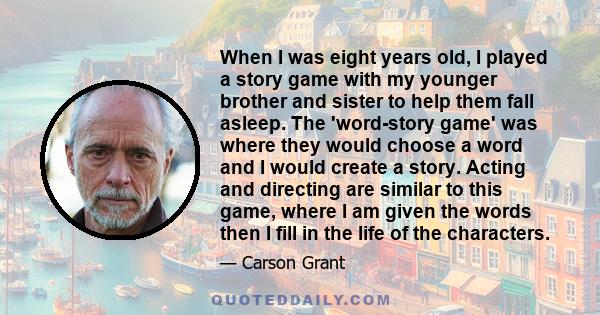 When I was eight years old, I played a story game with my younger brother and sister to help them fall asleep. The 'word-story game' was where they would choose a word and I would create a story. Acting and directing