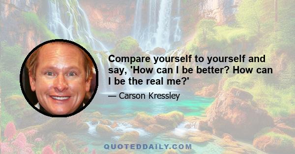 Compare yourself to yourself and say, 'How can I be better? How can I be the real me?'