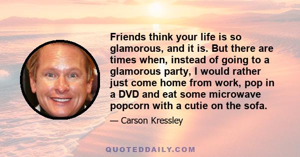 Friends think your life is so glamorous, and it is. But there are times when, instead of going to a glamorous party, I would rather just come home from work, pop in a DVD and eat some microwave popcorn with a cutie on