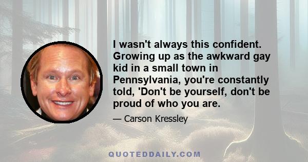 I wasn't always this confident. Growing up as the awkward gay kid in a small town in Pennsylvania, you're constantly told, 'Don't be yourself, don't be proud of who you are.