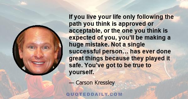 If you live your life only following the path you think is approved or acceptable, or the one you think is expected of you, you’ll be making a huge mistake. Not a single successful person… has ever done great things