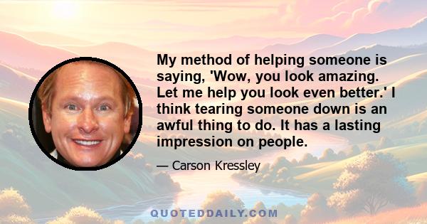 My method of helping someone is saying, 'Wow, you look amazing. Let me help you look even better.' I think tearing someone down is an awful thing to do. It has a lasting impression on people.