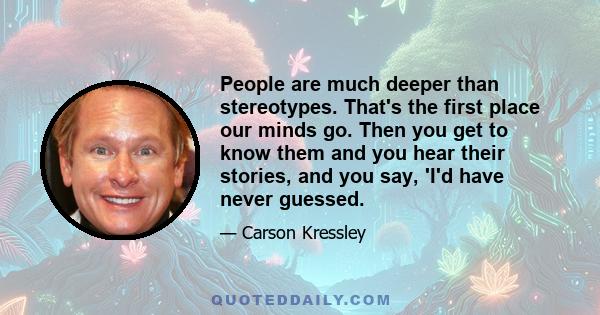 People are much deeper than stereotypes. That's the first place our minds go. Then you get to know them and you hear their stories, and you say, 'I'd have never guessed.