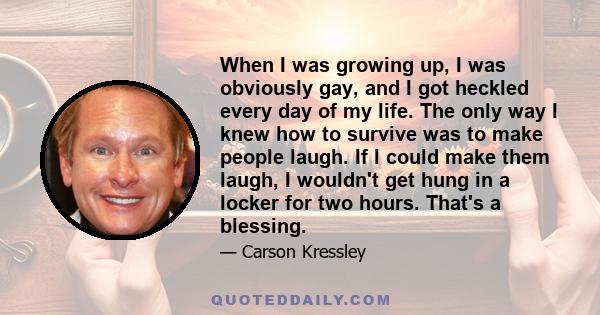 When I was growing up, I was obviously gay, and I got heckled every day of my life. The only way I knew how to survive was to make people laugh. If I could make them laugh, I wouldn't get hung in a locker for two hours. 