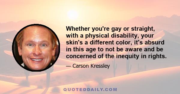 Whether you're gay or straight, with a physical disability, your skin's a different color, it's absurd in this age to not be aware and be concerned of the inequity in rights.