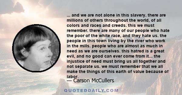 ... and we are not alone in this slavery. there are millions of others throughout the world, of all colors and races and creeds. this we must remember. there are many of our people who hate the poor of the white race,