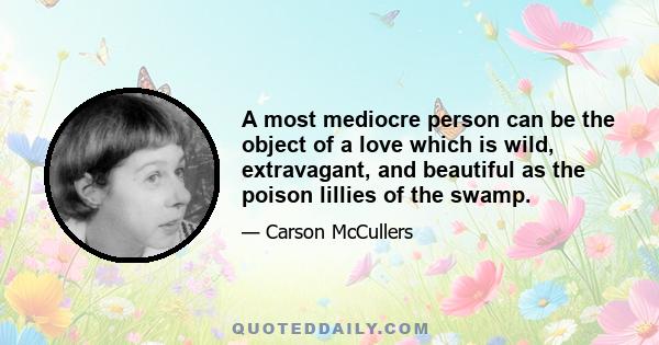 A most mediocre person can be the object of a love which is wild, extravagant, and beautiful as the poison lillies of the swamp.