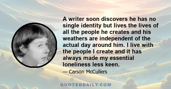 A writer soon discovers he has no single identity but lives the lives of all the people he creates and his weathers are independent of the actual day around him. I live with the people I create and it has always made my 