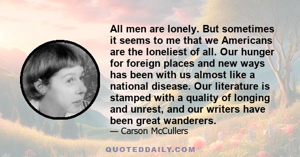 All men are lonely. But sometimes it seems to me that we Americans are the loneliest of all. Our hunger for foreign places and new ways has been with us almost like a national disease. Our literature is stamped with a