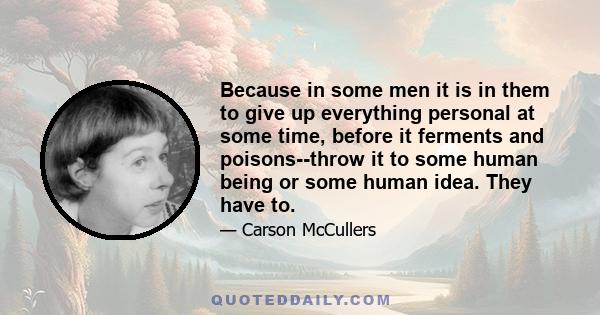 Because in some men it is in them to give up everything personal at some time, before it ferments and poisons--throw it to some human being or some human idea. They have to.