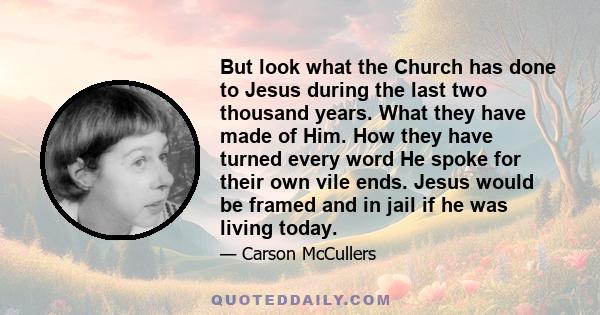 But look what the Church has done to Jesus during the last two thousand years. What they have made of Him. How they have turned every word He spoke for their own vile ends. Jesus would be framed and in jail if he was