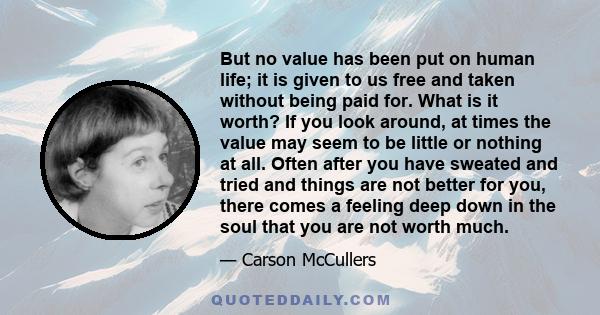 But no value has been put on human life; it is given to us free and taken without being paid for. What is it worth? If you look around, at times the value may seem to be little or nothing at all. Often after you have