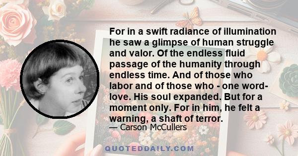 For in a swift radiance of illumination he saw a glimpse of human struggle and valor. Of the endless fluid passage of the humanity through endless time. And of those who labor and of those who - one word- love. His soul 