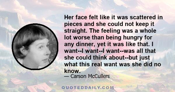 Her face felt like it was scattered in pieces and she could not keep it straight. The feeling was a whole lot worse than being hungry for any dinner, yet it was like that. I want--I want--I want--was all that she could